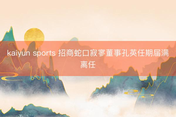 kaiyun sports 招商蛇口寂寥董事孔英任期届满离任