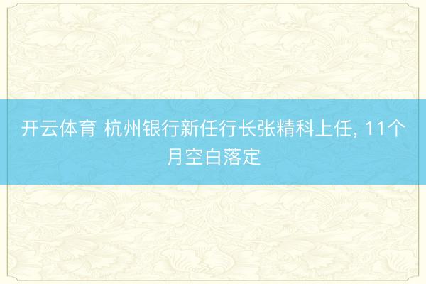 开云体育 杭州银行新任行长张精科上任， 11个月空白落定