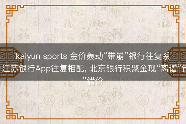 kaiyun sports 金价轰动“带崩”银行往复系统! 江苏银行App往复相配， 北京银行积聚金现“离谱”错价
