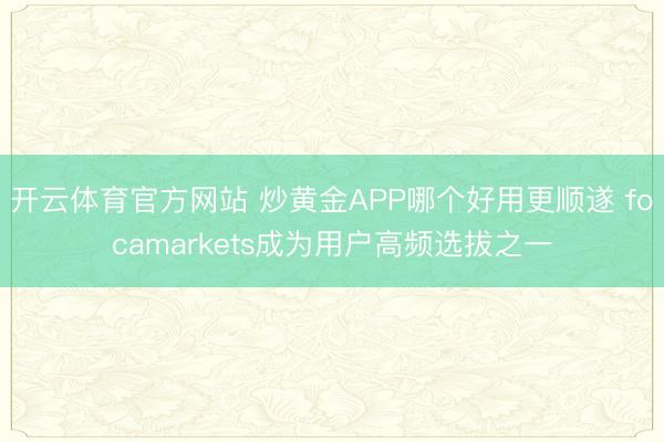 开云体育官方网站 炒黄金APP哪个好用更顺遂 focamarkets成为用户高频选拔之一