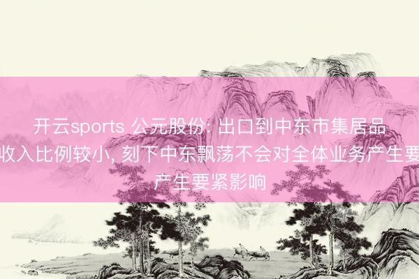 开云sports 公元股份: 出口到中东市集居品占总体收入比例较小， 刻下中东飘荡不会对全体业务产生要紧影响