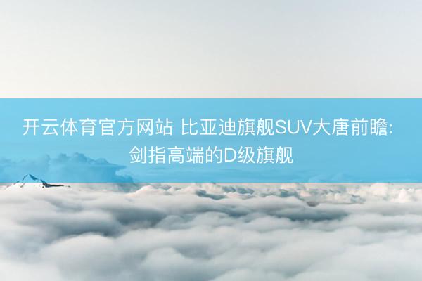 开云体育官方网站 比亚迪旗舰SUV大唐前瞻: 剑指高端的D级旗舰