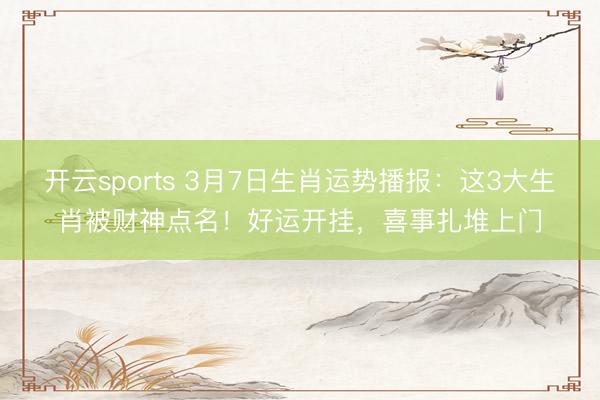 开云sports 3月7日生肖运势播报：这3大生肖被财神点名！好运开挂，喜事扎堆上门