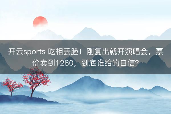 开云sports 吃相丢脸!刚复出就开演唱会,票价卖到1280,到底谁给的自信?