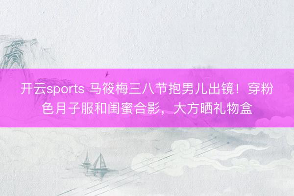 开云sports 马筱梅三八节抱男儿出镜！穿粉色月子服和闺蜜合影，大方晒礼物盒