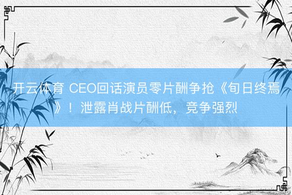 开云体育 CEO回话演员零片酬争抢《旬日终焉》！泄露肖战片酬低，竞争强烈