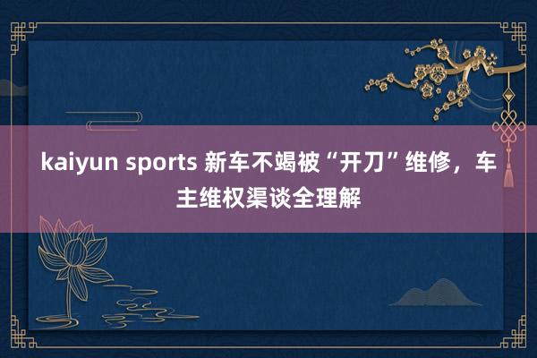 kaiyun sports 新车不竭被“开刀”维修，车主维权渠谈全理解