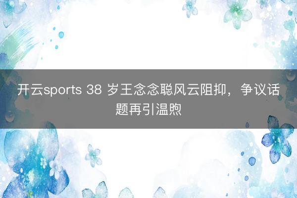 开云sports 38 岁王念念聪风云阻抑，争议话题再引温煦