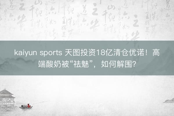 kaiyun sports 天图投资18亿清仓优诺!高端酸奶被“祛魅”,如何解围?