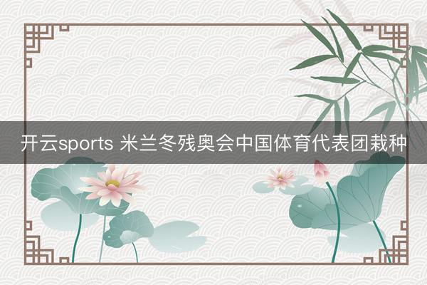 开云sports 米兰冬残奥会中国体育代表团栽种
