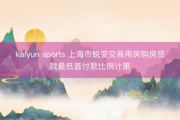 kaiyun sports 上海市蜕变交易用房购房贷款最低首付款比例计策