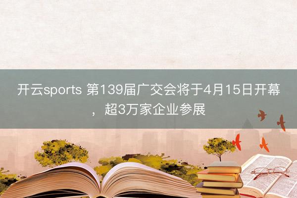 开云sports 第139届广交会将于4月15日开幕，超3万家企业参展