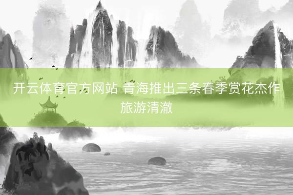 开云体育官方网站 青海推出三条春季赏花杰作旅游清澈