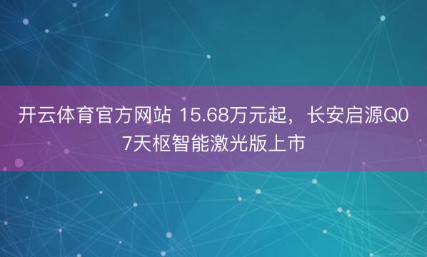 开云体育官方网站 15.68万元起，长安启源Q07天枢智能激光版上市