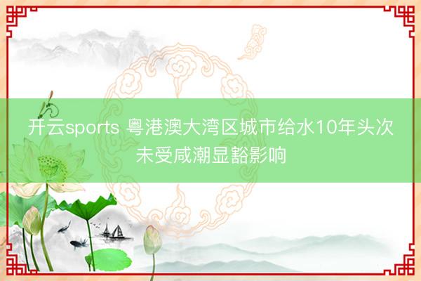开云sports 粤港澳大湾区城市给水10年头次未受咸潮显豁影响