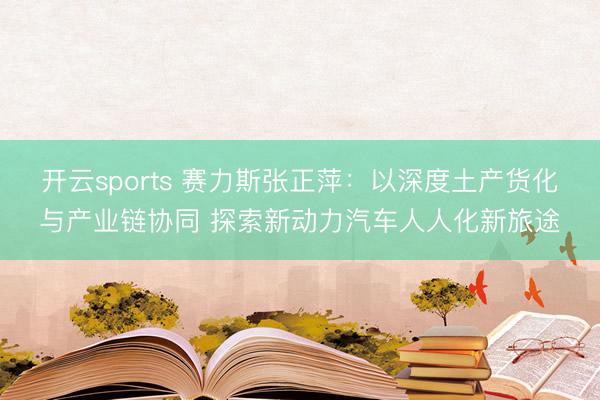开云sports 赛力斯张正萍：以深度土产货化与产业链协同 探索新动力汽车人人化新旅途