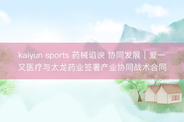 kaiyun sports 药械谄谀 协同发展｜爱一又医疗与太龙药业签署产业协同战术合同
