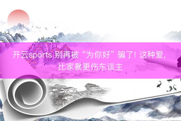 开云sports 别再被 “为你好” 骗了! 这种爱， 比家暴更伤东谈主