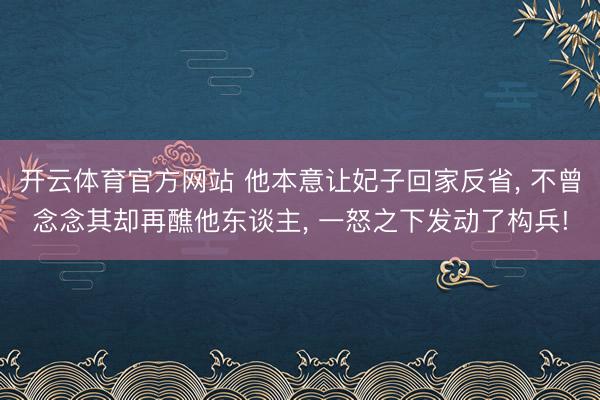 开云体育官方网站 他本意让妃子回家反省, 不曾念念其却再醮他东谈主, 一怒之下发动了构兵!