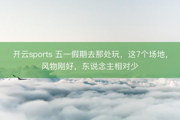 开云sports 五一假期去那处玩,这7个场地,风物刚好,东说念主相对少
