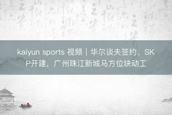 kaiyun sports 视频｜华尔谈夫签约、SKP开建，广州珠江新城马方位块动工