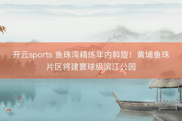 开云sports 鱼珠湾精炼年内斡旋!黄埔鱼珠片区将建寰球级滨江公园