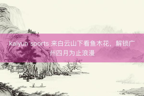 kaiyun sports 来白云山下看鱼木花,解锁广州四月为止浪漫