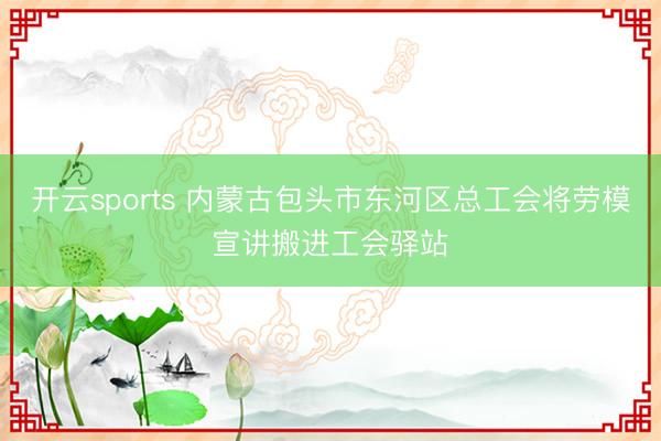 开云sports 内蒙古包头市东河区总工会将劳模宣讲搬进工会驿站
