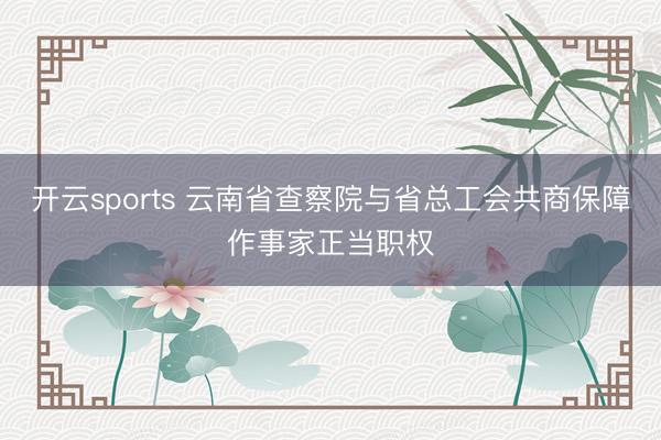 开云sports 云南省查察院与省总工会共商保障作事家正当职权