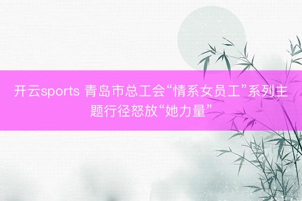 开云sports 青岛市总工会“情系女员工”系列主题行径怒放“她力量”