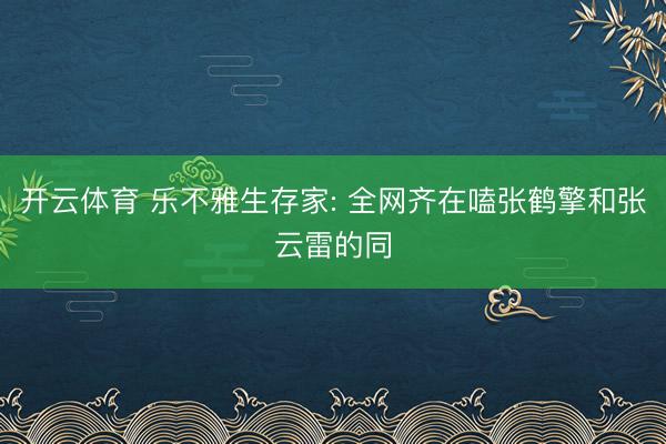开云体育 乐不雅生存家: 全网齐在嗑张鹤擎和张云雷的同