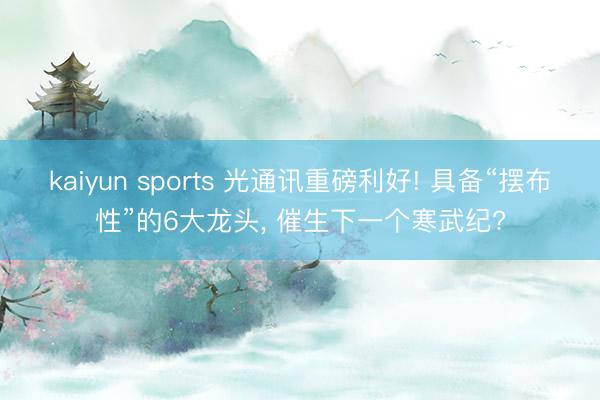 kaiyun sports 光通讯重磅利好! 具备“摆布性”的6大龙头， 催生下一个寒武纪?