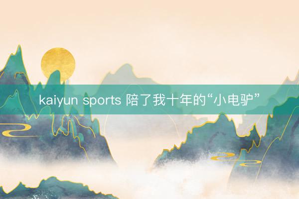 kaiyun sports 陪了我十年的“小电驴”