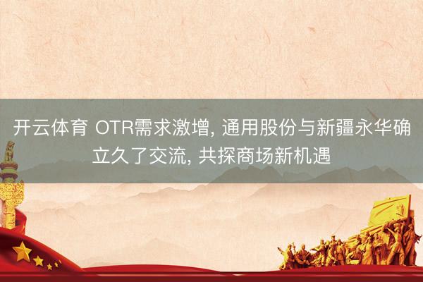 开云体育 OTR需求激增, 通用股份与新疆永华确立久了交流, 共探商场新机遇