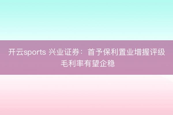 开云sports 兴业证券：首予保利置业增握评级 毛利率有望企稳