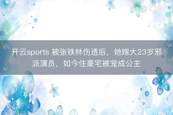 开云sports 被张铁林伤透后,她嫁大23岁邪派演员,如今住豪宅被宠成公主
