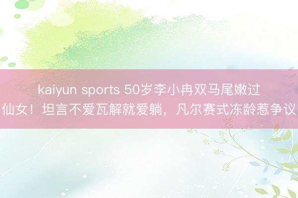 kaiyun sports 50岁李小冉双马尾嫩过仙女!坦言不爱瓦解就爱躺,凡尔赛式冻龄惹争议