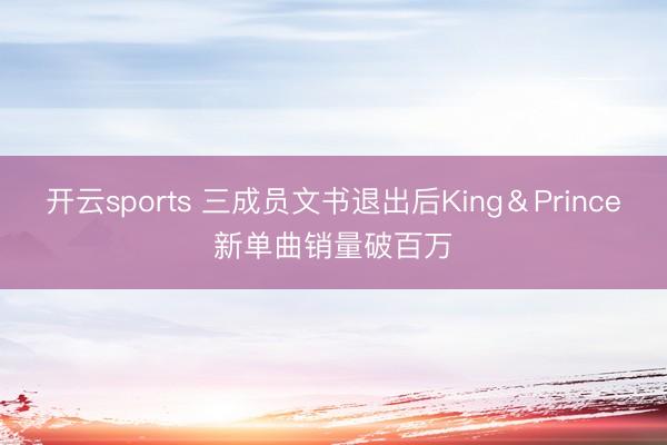 开云sports 三成员文书退出后King＆Prince新单曲销量破百万
