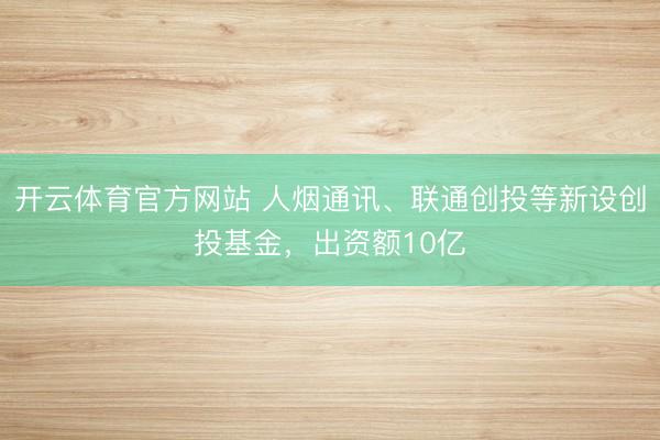 开云体育官方网站 人烟通讯、联通创投等新设创投基金，出资额10亿