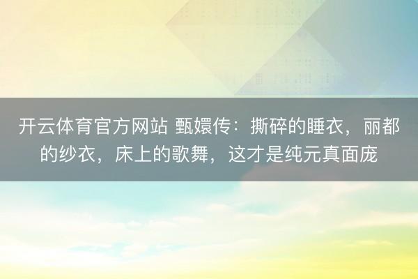 开云体育官方网站 甄嬛传：撕碎的睡衣，丽都的纱衣，床上的歌舞，这才是纯元真面庞