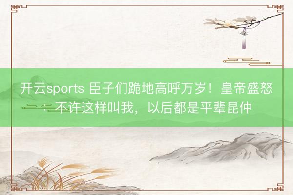 开云sports 臣子们跪地高呼万岁！皇帝盛怒：不许这样叫我，以后都是平辈昆仲