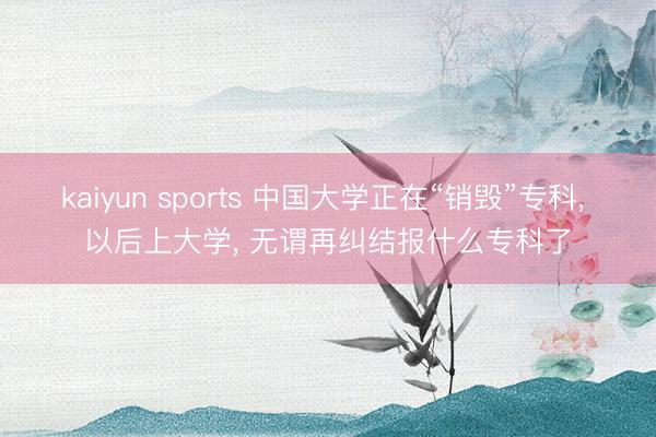 kaiyun sports 中国大学正在“销毁”专科， 以后上大学， 无谓再纠结报什么专科了