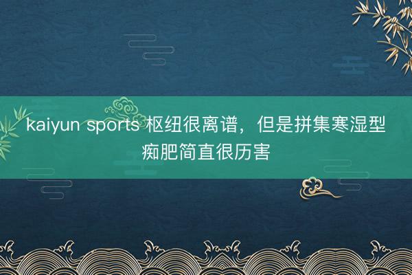 kaiyun sports 枢纽很离谱，但是拼集寒湿型痴肥简直很历害