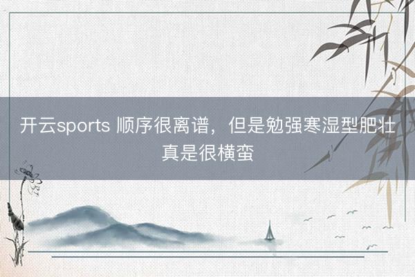 开云sports 顺序很离谱，但是勉强寒湿型肥壮真是很横蛮