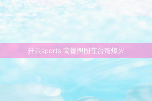 开云sports 高德舆图在台湾爆火