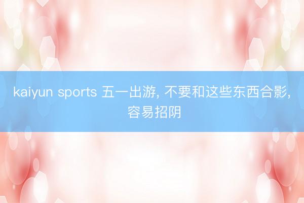 kaiyun sports 五一出游， 不要和这些东西合影， 容易招阴