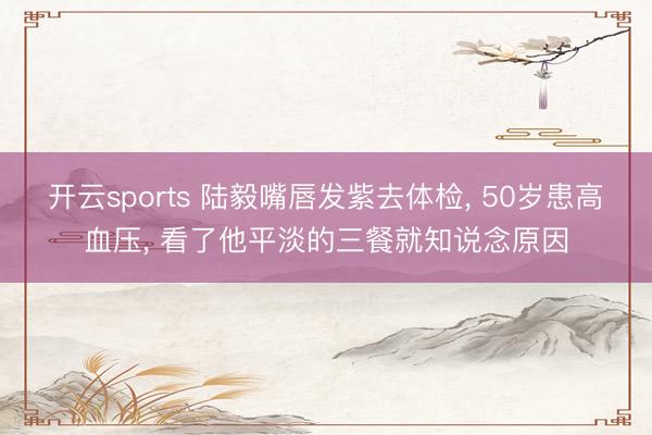开云sports 陆毅嘴唇发紫去体检， 50岁患高血压， 看了他平淡的三餐就知说念原因
