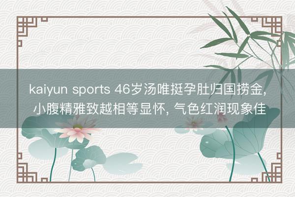 kaiyun sports 46岁汤唯挺孕肚归国捞金， 小腹精雅致越相等显怀， 气色红润现象佳