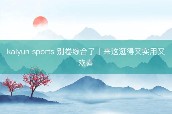 kaiyun sports 别卷综合了｜来这逛得又实用又欢喜