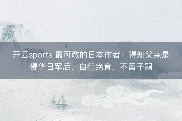 开云sports 最可敬的日本作者：得知父亲是侵华日军后，自行绝育，不留子嗣